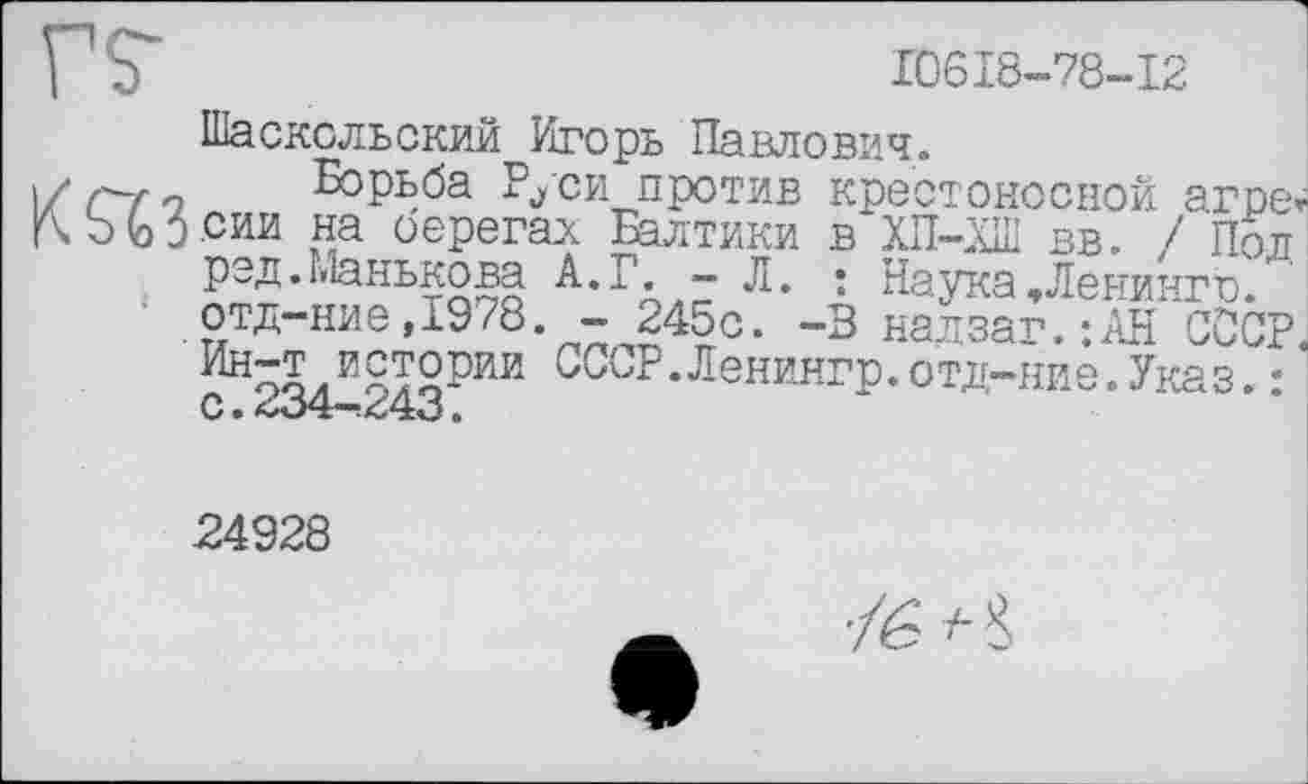 ﻿I b	10618-78-12
Шасксльский Игорь Павлович.
\/ С~г'і Борьба Руси против крестоносной агре-b (обсии на оерегаи Балтики в ХП-ХШ вв. / Пол
, рэд.Манькова А.Г.- Л. : Наука,Ленинго'.
отд-ние,1978. - 245с. -3 надзаг.:АН СССР оолИЯТ°РЙИ БССР.Ленингр.отд-ние.Указ.:
С. <1о4-!У43 .
-24928
'/é ’c8>